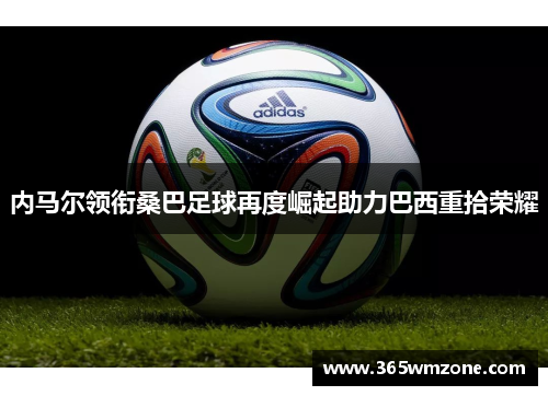 内马尔领衔桑巴足球再度崛起助力巴西重拾荣耀
